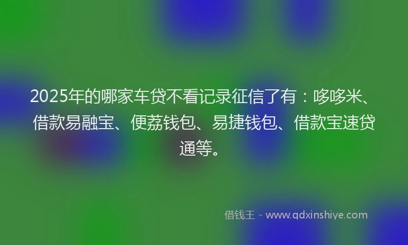 2025年的哪家车贷不看记录征信了有：哆哆米、借款易融宝、便荔钱包、易捷钱包、借款宝速贷通等。