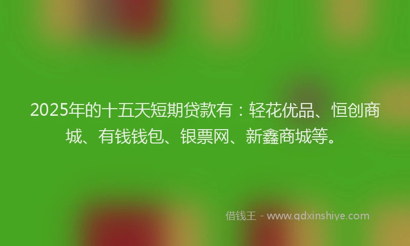 2025年的十五天短期贷款有：轻花优品、恒创商城、有钱钱包、银票网、新鑫商城等。