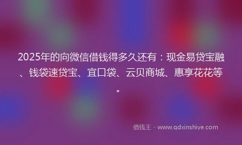 2025年的向微信借钱得多久还有：现金易贷宝融、钱袋速贷宝、宜口袋、云贝商城、惠享花花等。