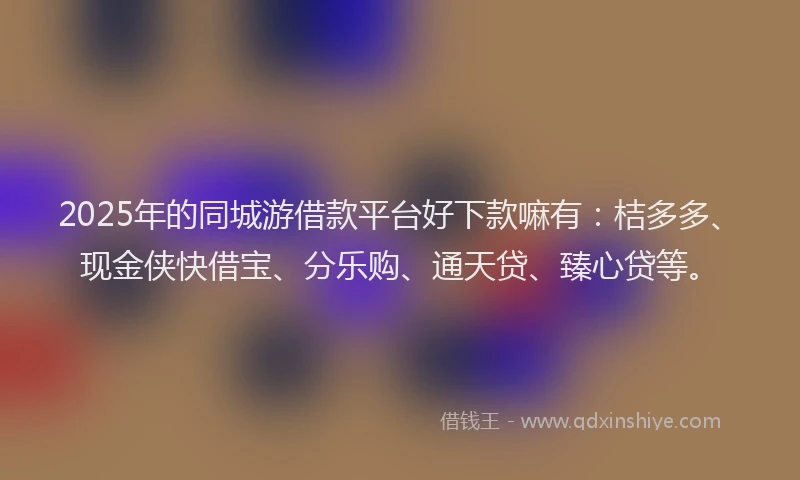 2025年的同城游借款平台好下款嘛有：桔多多、现金侠快借宝、分乐购、通天贷、臻心贷等。