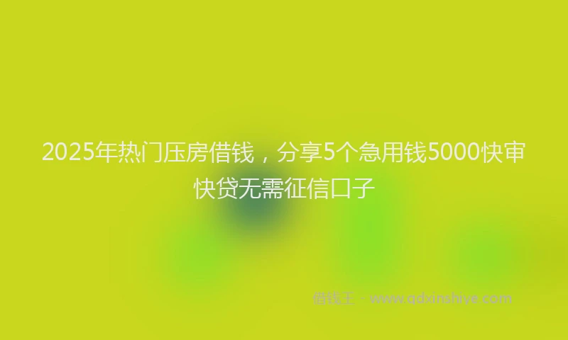 2025年热门压房借钱，分享5个急用钱5000快审快贷无需征信口子