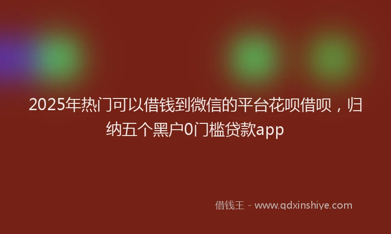 2025年热门可以借钱到微信的平台花呗借呗，归纳五个黑户0门槛贷款app