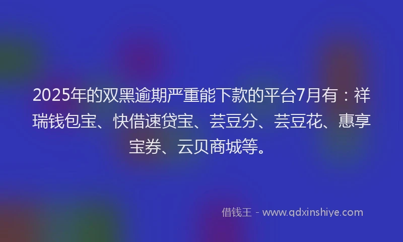2025年的双黑逾期严重能下款的平台7月有：祥瑞钱包宝、快借速贷宝、芸豆分、芸豆花、惠享宝券、云贝商城等。