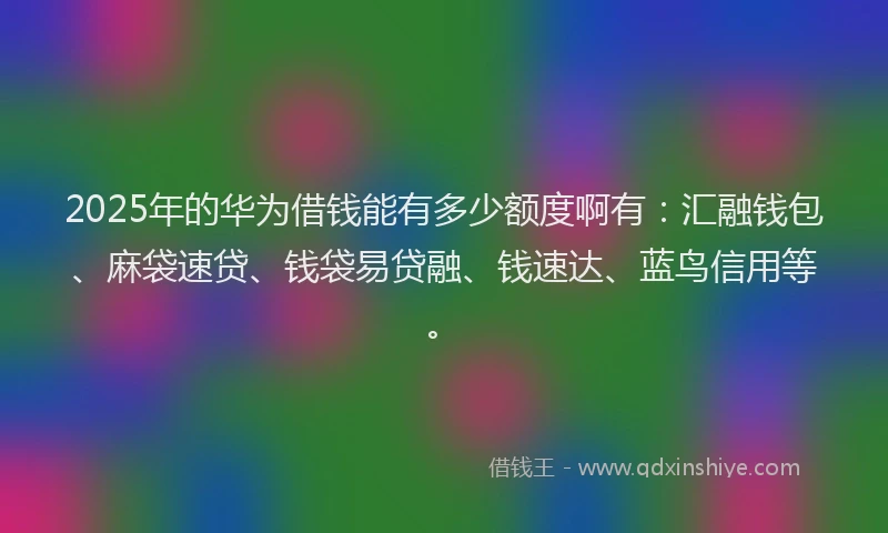 2025年的华为借钱能有多少额度啊有：汇融钱包、麻袋速贷、钱袋易贷融、钱速达、蓝鸟信用等。