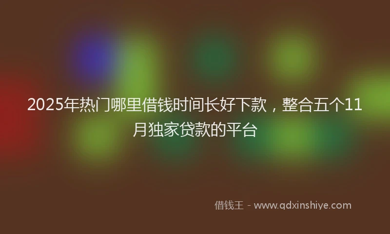 2025年热门哪里借钱时间长好下款，整合五个11月独家贷款的平台