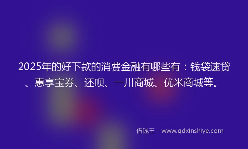 2025年的好下款的消费金融有哪些有：钱袋速贷、惠享宝券、还呗、一川商城、优米商城等。