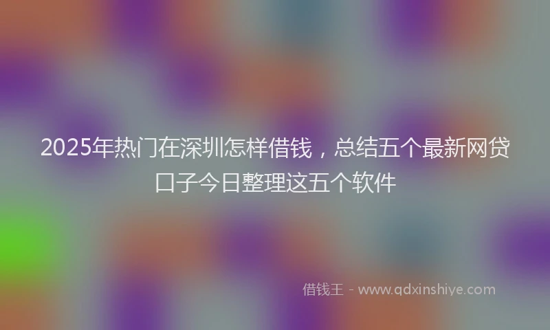 2025年热门在深圳怎样借钱，总结五个最新网贷口子今日整理这五个软件