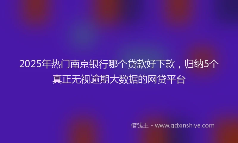 2025年热门南京银行哪个贷款好下款，归纳5个真正无视逾期大数据的网贷平台