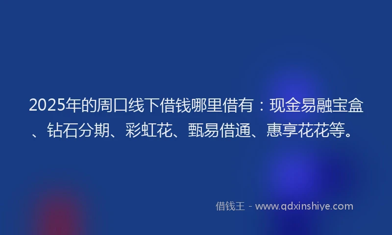 2025年的周口线下借钱哪里借有：现金易融宝盒、钻石分期、彩虹花、甄易借通、惠享花花等。