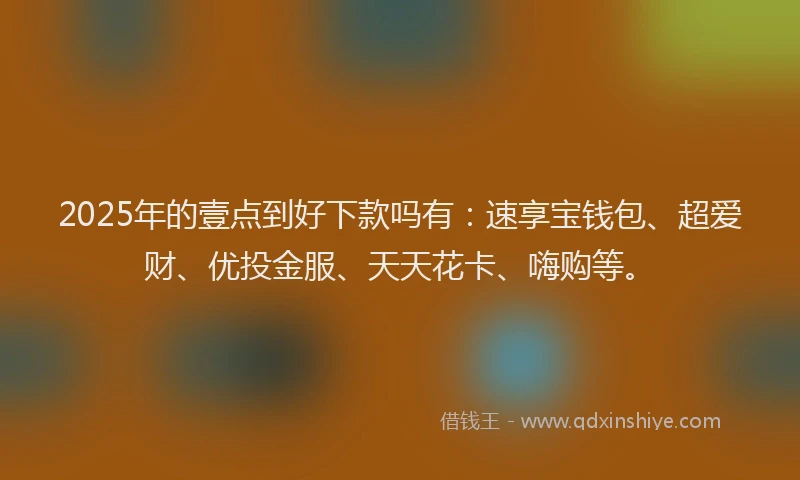 2025年的壹点到好下款吗有：速享宝钱包、超爱财、优投金服、天天花卡、嗨购等。