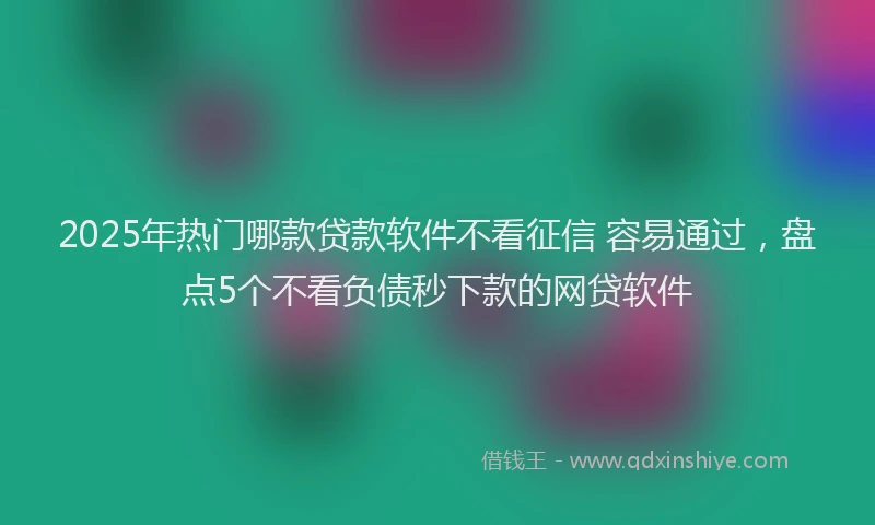 2025年热门哪款贷款软件不看征信 容易通过，盘点5个不看负债秒下款的网贷软件