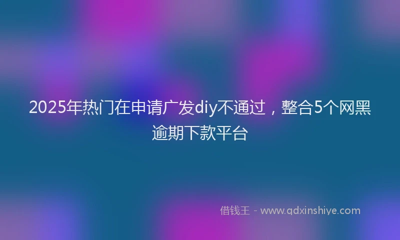 2025年热门在申请广发diy不通过，整合5个网黑逾期下款平台