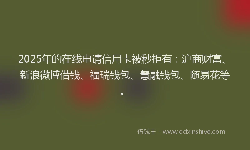 2025年的在线申请信用卡被秒拒有：沪商财富、新浪微博借钱、福瑞钱包、慧融钱包、随易花等。