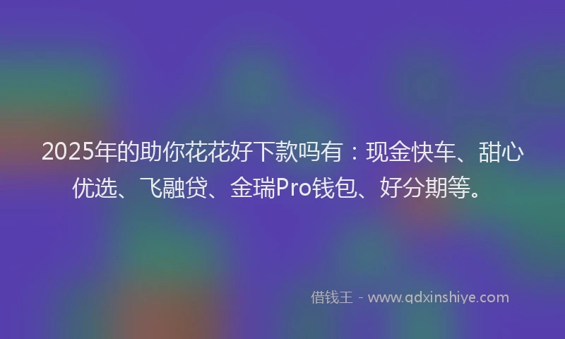 2025年的助你花花好下款吗有：现金快车、甜心优选、飞融贷、金瑞Pro钱包、好分期等。