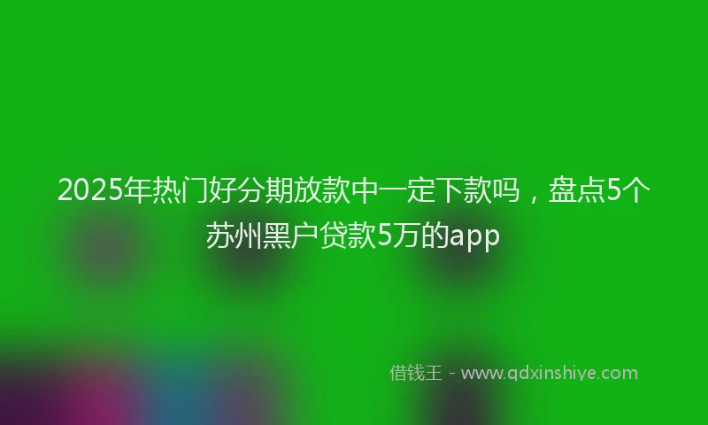 2025年热门好分期放款中一定下款吗，盘点5个苏州黑户贷款5万的app