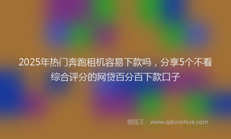 2025年热门奔跑租机容易下款吗，分享5个不看综合评分的网贷百分百下款口子