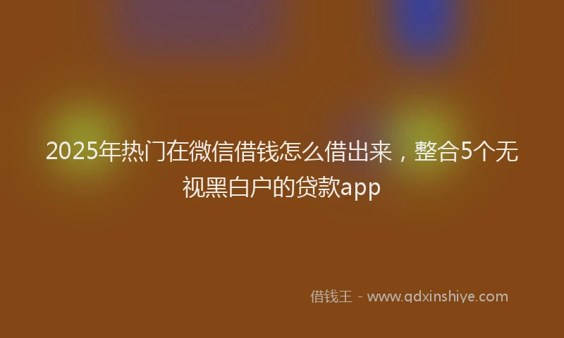 2025年热门在微信借钱怎么借出来，整合5个无视黑白户的贷款app