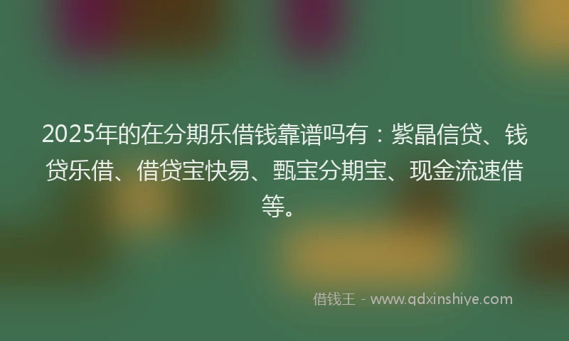 2025年的在分期乐借钱靠谱吗有：紫晶信贷、钱贷乐借、借贷宝快易、甄宝分期宝、现金流速借等。