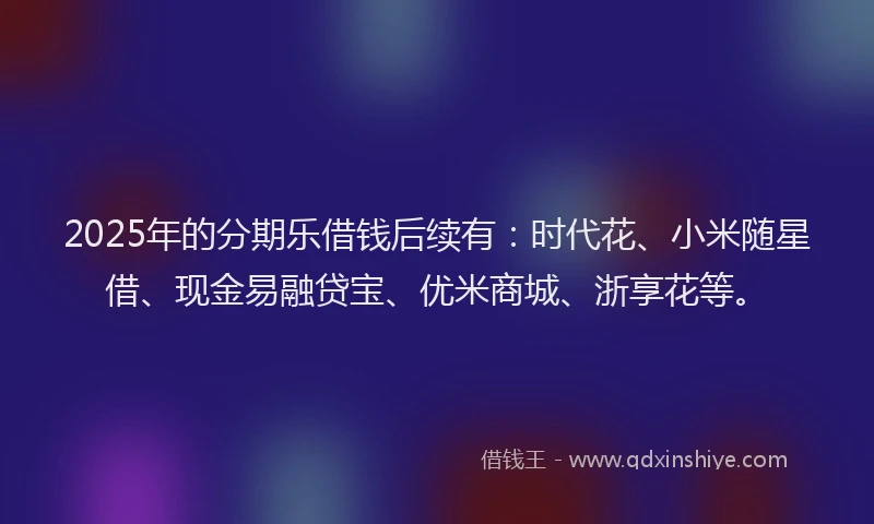 2025年的分期乐借钱后续有：时代花、小米随星借、现金易融贷宝、优米商城、浙享花等。
