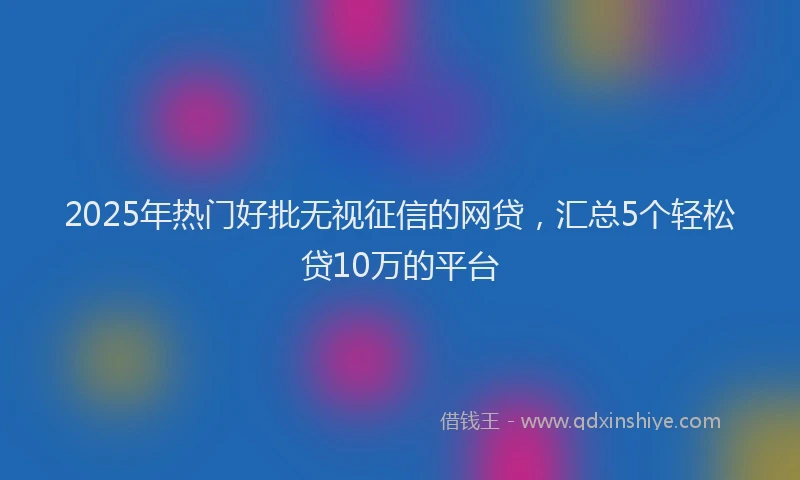2025年热门好批无视征信的网贷，汇总5个轻松贷10万的平台