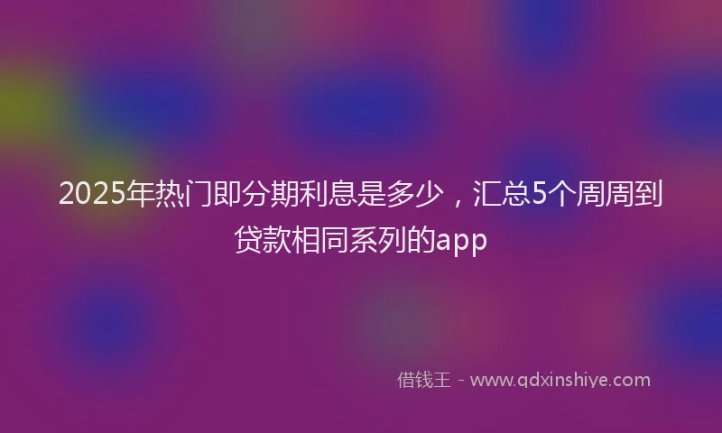 2025年热门即分期利息是多少，汇总5个周周到贷款相同系列的app