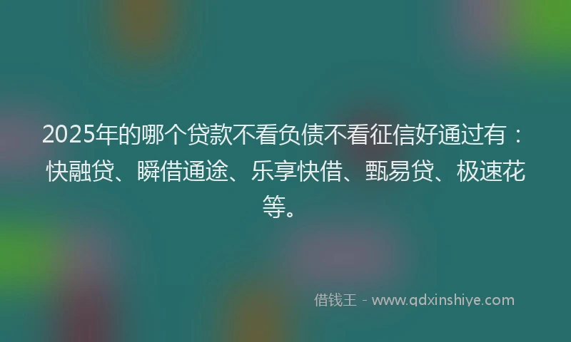 2025年的哪个贷款不看负债不看征信好通过有：快融贷、瞬借通途、乐享快借、甄易贷、极速花等。