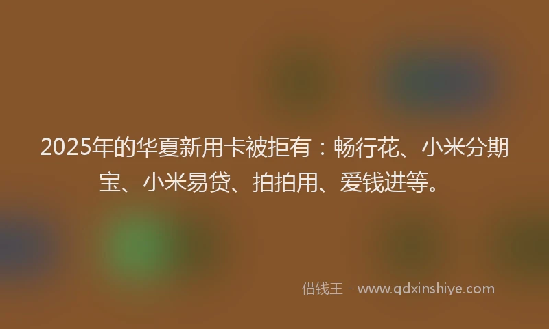 2025年的华夏新用卡被拒有：畅行花、小米分期宝、小米易贷、拍拍用、爱钱进等。