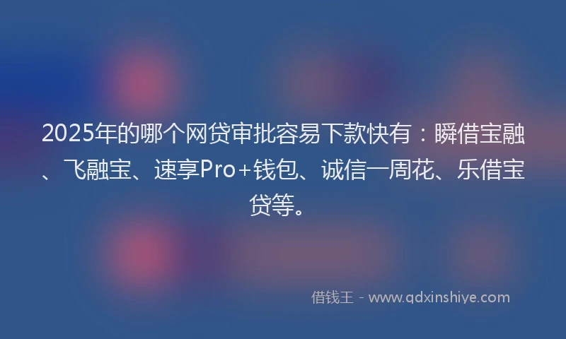 2025年的哪个网贷审批容易下款快有：瞬借宝融、飞融宝、速享Pro+钱包、诚信一周花、乐借宝贷等。