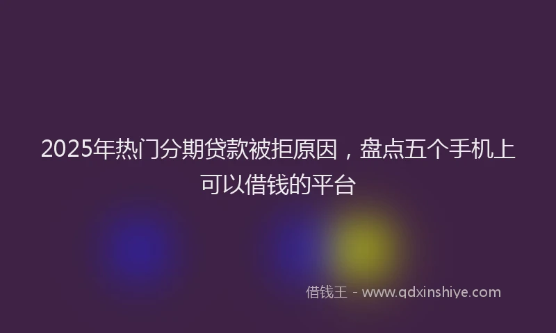 2025年热门分期贷款被拒原因，盘点五个手机上可以借钱的平台