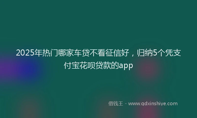 2025年热门哪家车贷不看征信好，归纳5个凭支付宝花呗贷款的app