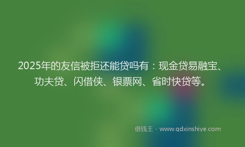 2025年的友信被拒还能贷吗有：现金贷易融宝、功夫贷、闪借侠、银票网、省时快贷等。