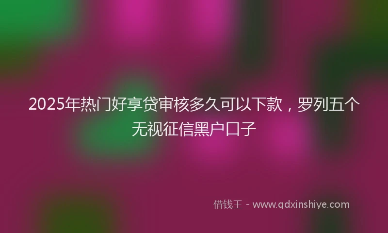 2025年热门好享贷审核多久可以下款，罗列五个无视征信黑户口子