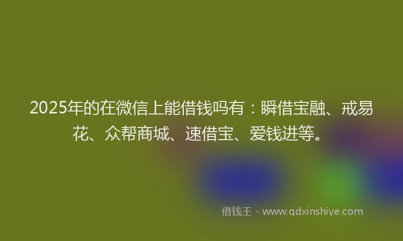 2025年的在微信上能借钱吗有：瞬借宝融、戒易花、众帮商城、速借宝、爱钱进等。