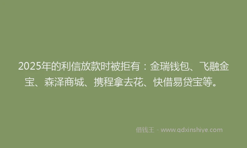2025年的利信放款时被拒有：金瑞钱包、飞融金宝、森泽商城、携程拿去花、快借易贷宝等。