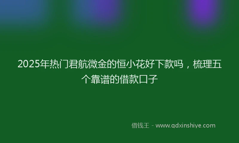 2025年热门君航微金的恒小花好下款吗，梳理五个靠谱的借款口子