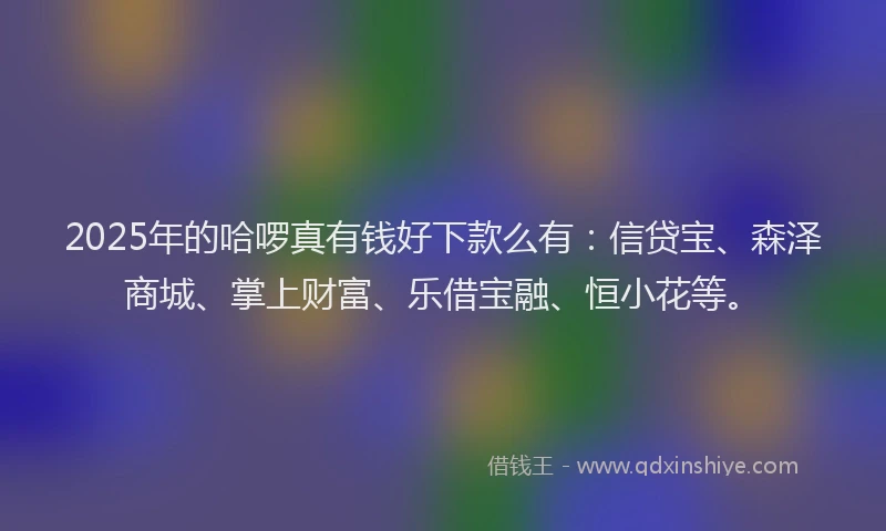 2025年的哈啰真有钱好下款么有：信贷宝、森泽商城、掌上财富、乐借宝融、恒小花等。