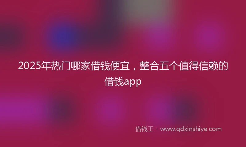 2025年热门哪家借钱便宜，整合五个值得信赖的借钱app