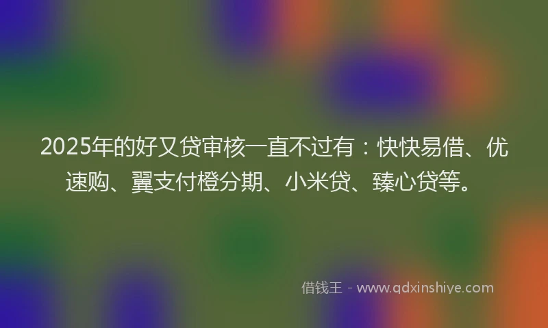 2025年的好又贷审核一直不过有：快快易借、优速购、翼支付橙分期、小米贷、臻心贷等。