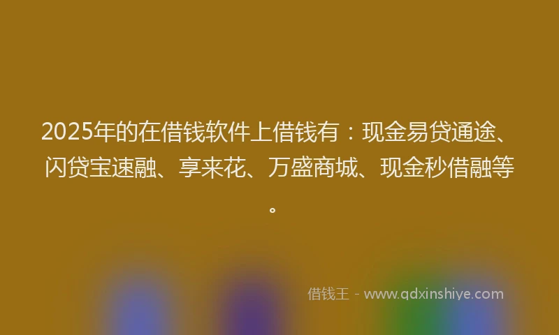 2025年的在借钱软件上借钱有：现金易贷通途、闪贷宝速融、享来花、万盛商城、现金秒借融等。