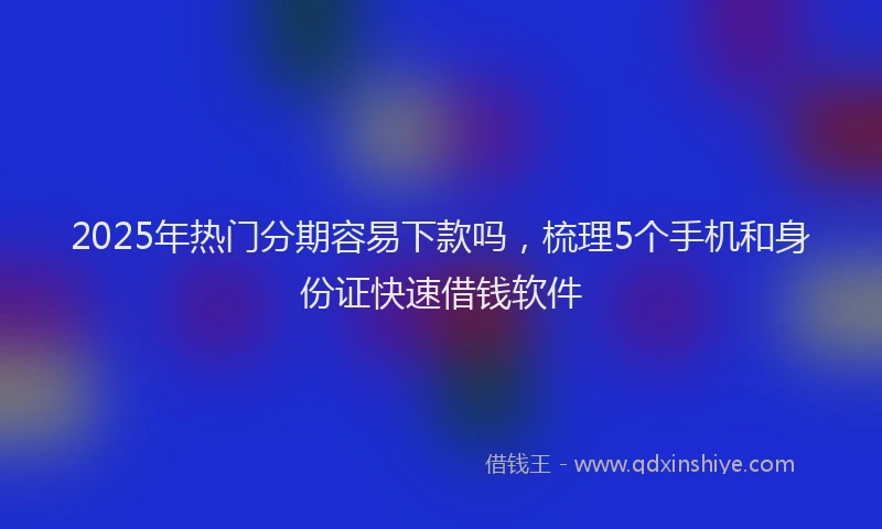 2025年热门分期容易下款吗，梳理5个手机和身份证快速借钱软件