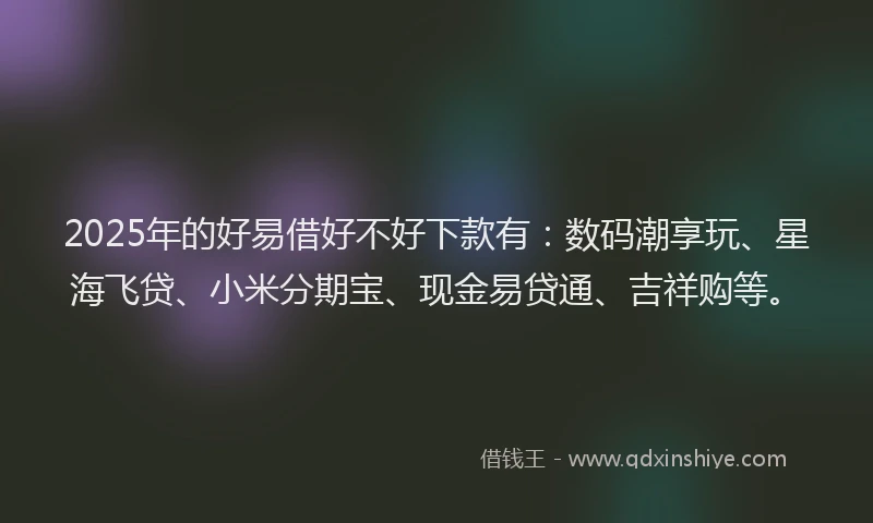 2025年的好易借好不好下款有：数码潮享玩、星海飞贷、小米分期宝、现金易贷通、吉祥购等。