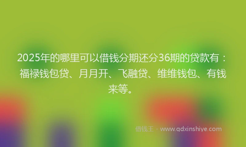 2025年的哪里可以借钱分期还分36期的贷款有：福禄钱包贷、月月开、飞融贷、维维钱包、有钱来等。