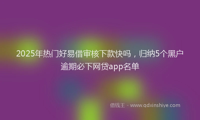 2025年热门好易借审核下款快吗，归纳5个黑户逾期必下网贷app名单