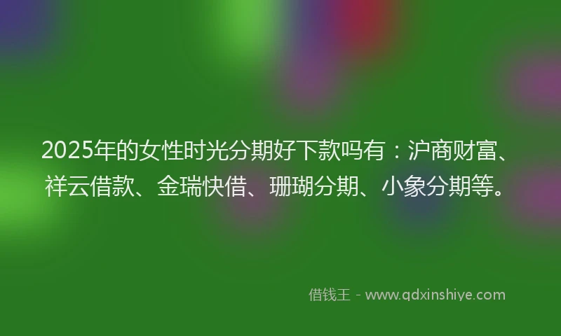 2025年的女性时光分期好下款吗有：沪商财富、祥云借款、金瑞快借、珊瑚分期、小象分期等。