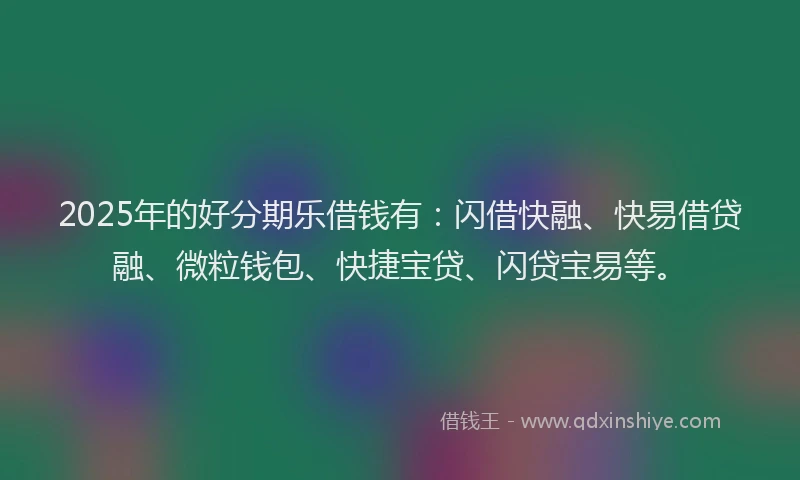 2025年的好分期乐借钱有：闪借快融、快易借贷融、微粒钱包、快捷宝贷、闪贷宝易等。