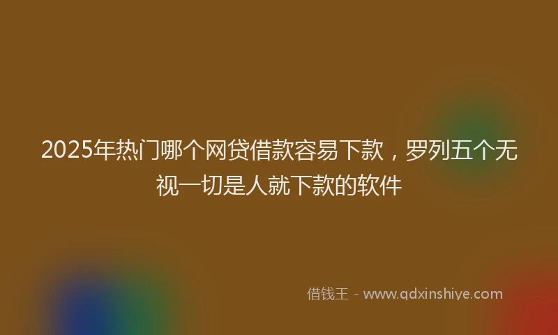 2025年热门哪个网贷借款容易下款，罗列五个无视一切是人就下款的软件