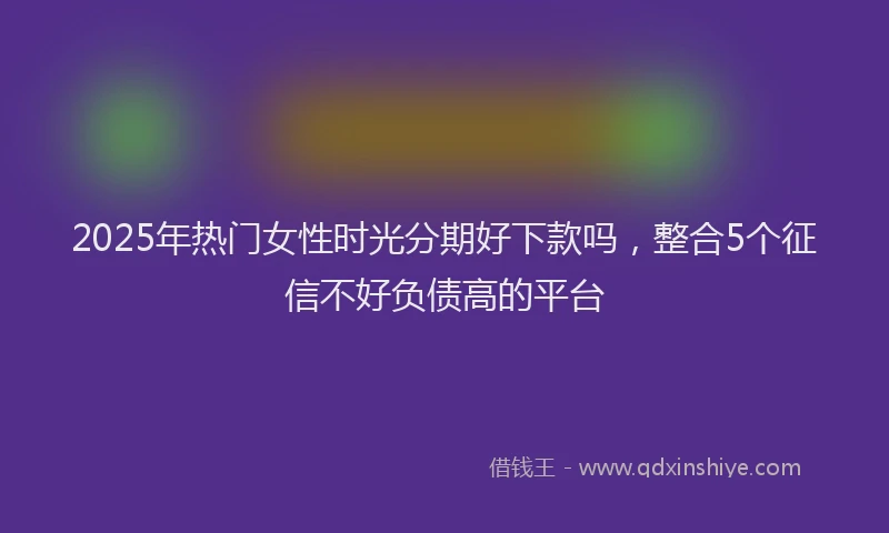 2025年热门女性时光分期好下款吗，整合5个征信不好负债高的平台
