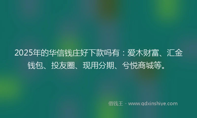2025年的华信钱庄好下款吗有：爱木财富、汇金钱包、投友圈、现用分期、兮悦商城等。