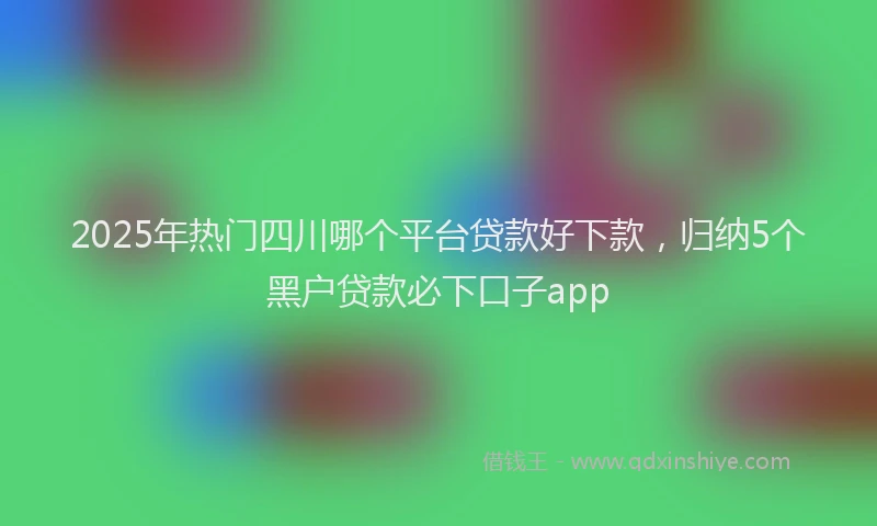 2025年热门四川哪个平台贷款好下款，归纳5个黑户贷款必下口子app
