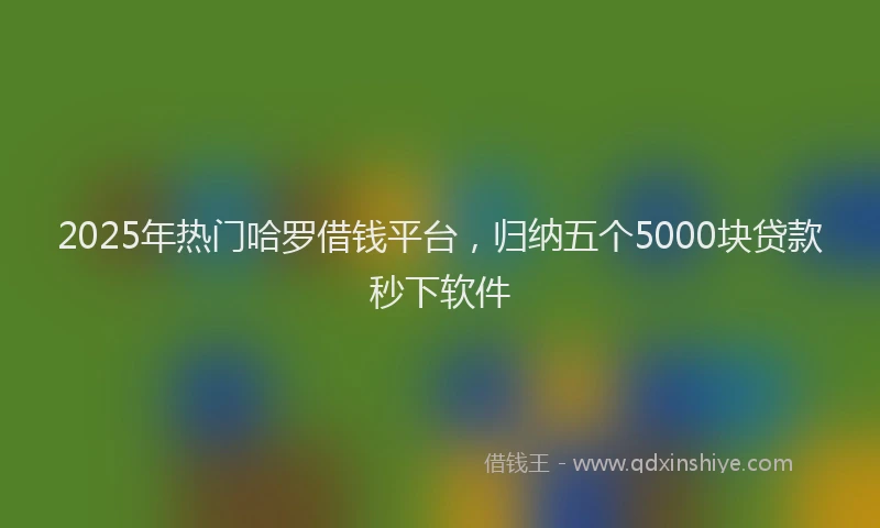 2025年热门哈罗借钱平台，归纳五个5000块贷款秒下软件